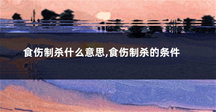 食伤制杀什么意思,食伤制杀的条件