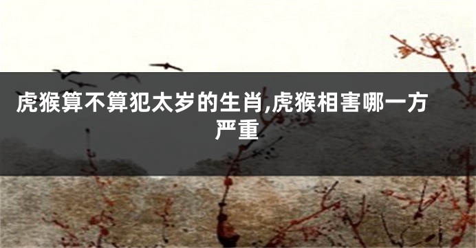 虎猴算不算犯太岁的生肖,虎猴相害哪一方严重