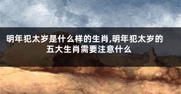 明年犯太岁是什么样的生肖,明年犯太岁的五大生肖需要注意什么
