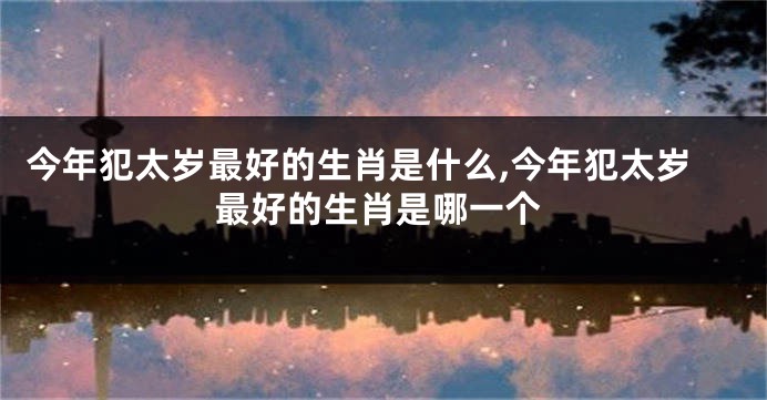 今年犯太岁最好的生肖是什么,今年犯太岁最好的生肖是哪一个