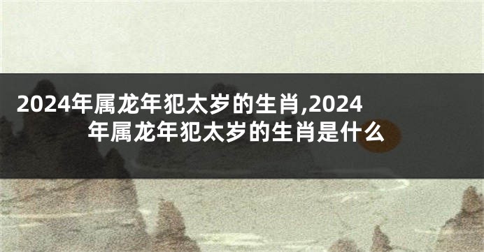 2024年属龙年犯太岁的生肖,2024年属龙年犯太岁的生肖是什么