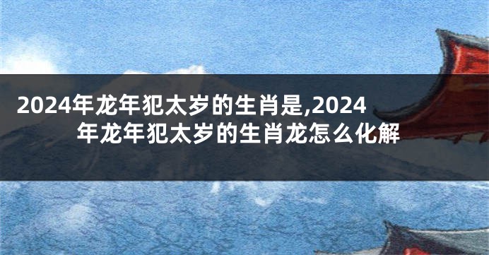 2024年龙年犯太岁的生肖是,2024年龙年犯太岁的生肖龙怎么化解