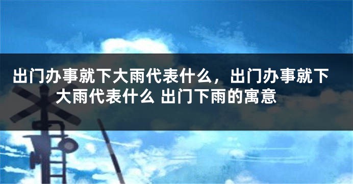 出门办事就下大雨代表什么，出门办事就下大雨代表什么 出门下雨的寓意