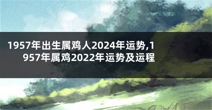 1957年出生属鸡人2024年运势,1957年属鸡2022年运势及运程