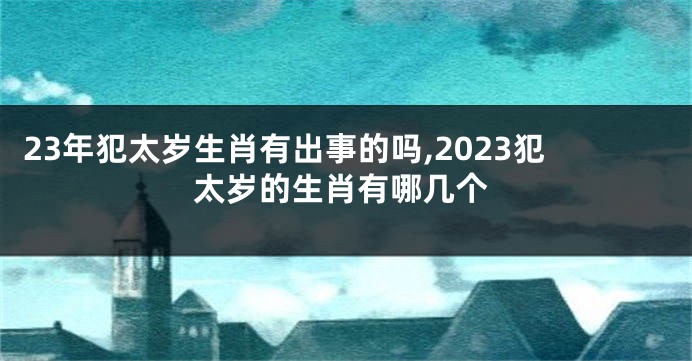 23年犯太岁生肖有出事的吗,2023犯太岁的生肖有哪几个