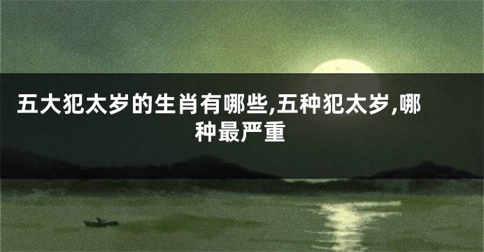 五大犯太岁的生肖有哪些,五种犯太岁,哪种最严重