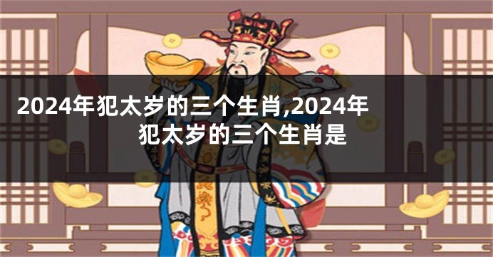 2024年犯太岁的三个生肖,2024年犯太岁的三个生肖是