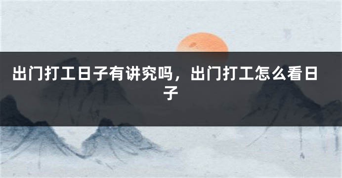 出门打工日子有讲究吗，出门打工怎么看日子