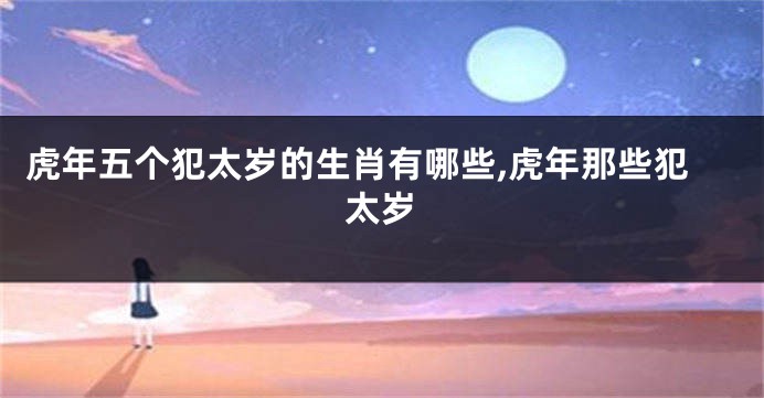 虎年五个犯太岁的生肖有哪些,虎年那些犯太岁
