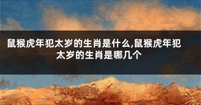 鼠猴虎年犯太岁的生肖是什么,鼠猴虎年犯太岁的生肖是哪几个