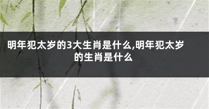 明年犯太岁的3大生肖是什么,明年犯太岁的生肖是什么