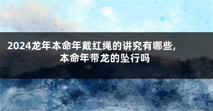 2024龙年本命年戴红绳的讲究有哪些,本命年带龙的坠行吗