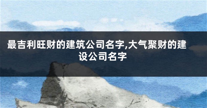 最吉利旺财的建筑公司名字,大气聚财的建设公司名字