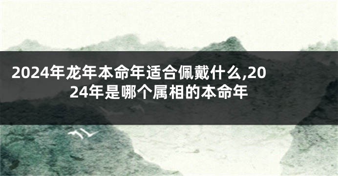 2024年龙年本命年适合佩戴什么,2024年是哪个属相的本命年