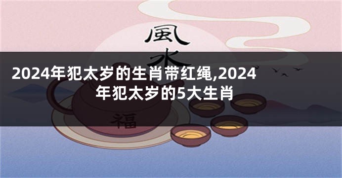 2024年犯太岁的生肖带红绳,2024年犯太岁的5大生肖