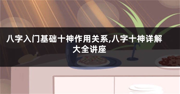 八字入门基础十神作用关系,八字十神详解大全讲座