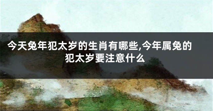 今天兔年犯太岁的生肖有哪些,今年属兔的犯太岁要注意什么
