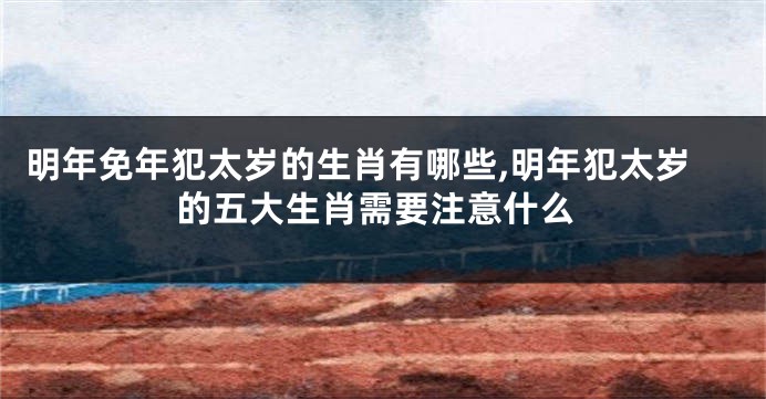 明年免年犯太岁的生肖有哪些,明年犯太岁的五大生肖需要注意什么