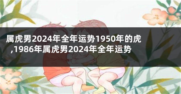 属虎男2024年全年运势1950年的虎,1986年属虎男2024年全年运势