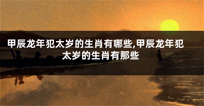 甲辰龙年犯太岁的生肖有哪些,甲辰龙年犯太岁的生肖有那些