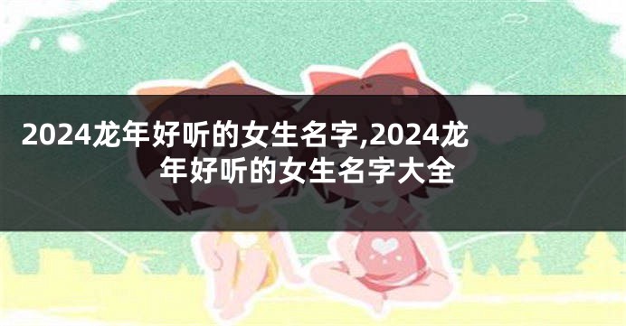 2024龙年好听的女生名字,2024龙年好听的女生名字大全