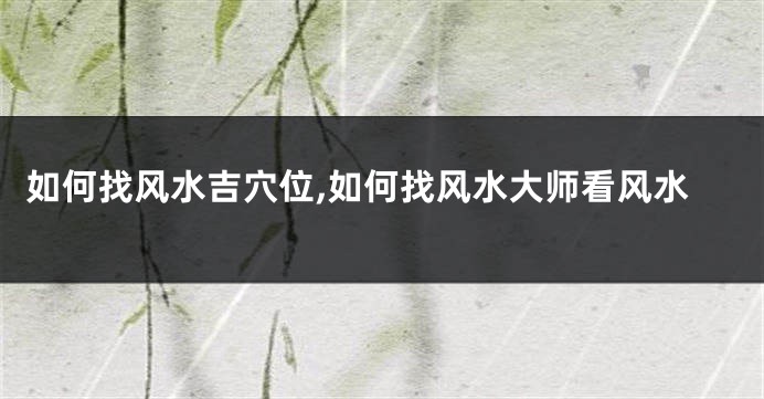 如何找风水吉穴位,如何找风水大师看风水