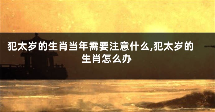 犯太岁的生肖当年需要注意什么,犯太岁的生肖怎么办