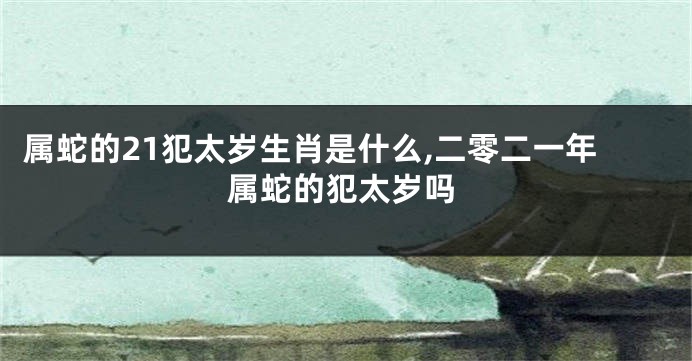 属蛇的21犯太岁生肖是什么,二零二一年属蛇的犯太岁吗