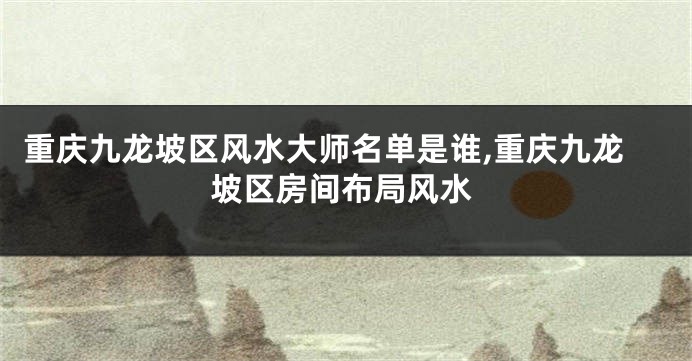 重庆九龙坡区风水大师名单是谁,重庆九龙坡区房间布局风水