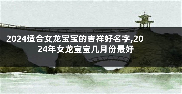 2024适合女龙宝宝的吉祥好名字,2024年女龙宝宝几月份最好
