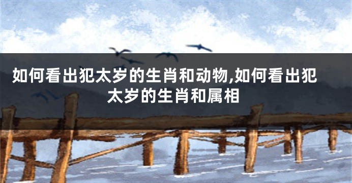 如何看出犯太岁的生肖和动物,如何看出犯太岁的生肖和属相
